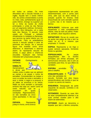 em todos os países. Os mais               vulgarmente representada em pala,
difundidos são o escudo francês e o       desembainhada, com a ponta para
inglês. Aquele tem o bordo inferior       cima, pelo que se deve indicar a
reto, de cantos arredondados e ponta      posição quando for diversa. Está
no meio; este, perfeitamente igual na     empunhada de outro esmalte quando
parte inferior, diverge na superior por   o punho não é do mesmo que a
ter a linha do bordo do chefe             lâmina
prolongada e unida às dos flancos
por um segmento retilíneo, formando,      ESPALMADO. Indica-se que está
portanto, dois triângulos, um a cada      espalmada a mão completamente
lado dos flancos. O escudo mais           aberta, vista do lado da palma. Pode-
usado em Portugal e adotado               se, também, dizer erguida e aberta.
oficialmente é o boleado ou flamengo,
                                          ESPANTADO. Diz-se do cavalo que
que termina na parte inferior por um
                                          se apóia nas patas de trás e tem as
semicírculo. Para os eclesiásticos
                                          mãos no ar. É o mesmo que
usa-se o escudo optado e para as
                                          empinado. V. Cavalo.
senhoras em lisonja. Se o escudo
figura nos brasões como arma              ESPIGA. Representa a do trigo e
defensiva, é desenhado e descrito         quase sempre agrupada, formando
assim; se representa escudo de            feixes ou gavelas.
armas, é peça plana e chama-se
escudete. Qualquer das formas             ESPIGUILHADO.          As      peças
indicadas tem proporções próprias.        espiguilhadas    têm    os    bordos
                                          formados por linhas sinuosas, em
ESFINGE.        Conhecimento         e    semicírculos côncavos, isto é com as
confiança.                                cavidades para fora, no que difere do
                                          canelado.
ESMALTE.
Genericament                              ESPORA . prontidão
e dá-se aos                               para a batalha.
metais cores e peles que se aplicam
ao campo e às peças o nome de             ESQUARTELADO. É
esmaltes. Compreendem os metais o         uma das partições do
ouro e a prata; as cores o vermelho, o    escudo, formada por dois traços
azul, o verde, o negro e a púrpura; e     perpendiculares aos bordos e que se
as peles os arminhos e os veiros.         cruzam no centro do mesmo.
Neles se inclui também a carnação,
embora não seja cor, assim como as        ESQUERDA. Designação da parte
cores naturais, que se                    esquerda do escudo, contrária à do
encontram       em     iguais             observador.
condições. Rigorosamente,                 ESTENDIDO. Quando as aves têm
só são esmaltes as cinco                  as asas completamente abertas e as
cores apontadas. V. De sua                suas pontas viradas para o alto
cor.                                      dizem-se estendidas.
ESPADA.           Representa              ESTOQUE. Assim se denomina a
justiça e honra, arma branca              espada que tem a lâmina comprida,
 