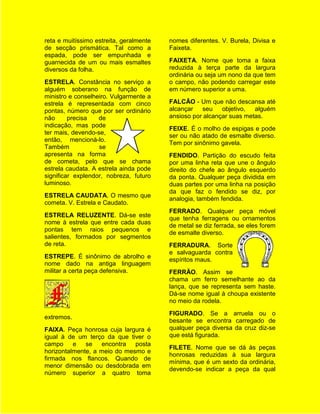reta e muitíssimo estreita, geralmente   nomes diferentes. V. Burela, Divisa e
de secção prismática. Tal como a         Faixeta.
espada, pode ser empunhada e
guarnecida de um ou mais esmaltes        FAIXETA. Nome que toma a faixa
diversos da folha.                       reduzida à terça parte da largura
                                         ordinária ou seja um nono da que tem
ESTRELA. Constância no serviço a         o campo, não podendo carregar este
alguém soberano na função de             em número superior a uma.
ministro e conselheiro. Vulgarmente a
estrela é representada com cinco         FALCÃO - Um que não descansa até
pontas, número que por ser ordinário     alcançar   seu    objetivo,  alguém
não      precisa   de                    ansioso por alcançar suas metas.
indicação, mas pode
                                         FEIXE. É o molho de espigas e pode
ter mais, devendo-se,
                                         ser ou não atado de esmalte diverso.
então, mencioná-lo.
                                         Tem por sinônimo gavela.
Também             se
apresenta na forma                       FENDIDO. Partição do escudo feita
de cometa, pelo que se chama             por uma linha reta que une o ângulo
estrela caudata. A estrela ainda pode    direito do chefe ao ângulo esquerdo
significar explendor, nobreza, futuro    da ponta. Qualquer peça dividida em
luminoso.                                duas partes por uma linha na posição
                                         da que faz o fendido se diz, por
ESTRELA CAUDATA. O mesmo que
                                         analogia, também fendida.
cometa. V. Estrela e Caudato.
                                         FERRADO. Qualquer peça móvel
ESTRELA RELUZENTE. Dá-se este
                                         que tenha ferragens ou ornamentos
nome à estrela que entre cada duas
                                         de metal se diz ferrada, se eles forem
pontas tem raios pequenos e
                                         de esmalte diverso.
salientes, formados por segmentos
de reta.                                 FERRADURA. Sorte
                                         e salvaguarda contra
ESTREPE. É sinônimo de abrolho e
                                         espíritos maus.
nome dado na antiga linguagem
militar a certa peça defensiva.          FERRÃO. Assim se
                                         chama um ferro semelhante ao da
                                         lança, que se representa sem haste.
                                         Dá-se nome igual à choupa existente
                                         no meio da rodela.
                                         FIGURADO. Se a arruela ou o
extremos.
                                         besante se encontra carregado de
FAIXA. Peça honrosa cuja largura é       qualquer peça diversa da cruz diz-se
igual à de um terço da que tiver o       que está figurada.
campo e       se encontra posta
                                         FILETE. Nome que se dá às peças
horizontalmente, a meio do mesmo e
                                         honrosas reduzidas à sua largura
firmada nos flancos. Quando de
                                         mínima, que é um sexto da ordinária,
menor dimensão ou desdobrada em
                                         devendo-se indicar a peça da qual
número superior a quatro toma
 