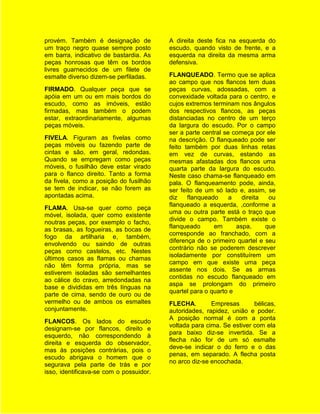 provém. Também é designação de           A direita deste fica na esquerda do
um traço negro quase sempre posto        escudo, quando visto de frente, e a
em barra, indicativo de bastardia. As    esquerda na direita da mesma arma
peças honrosas que têm os bordos         defensiva.
livres guarnecidos de um filete de
esmalte diverso dizem-se perfiladas.     FLANQUEADO. Termo que se aplica
                                         ao campo que nos flancos tem duas
FIRMADO. Qualquer peça que se            peças curvas, adossadas, com a
apóia em um ou em mais bordos do         convexidade voltada para o centro, e
escudo, como as imóveis, estão           cujos extremos terminam nos ângulos
firmadas, mas também o podem             dos respectivos flancos, as peças
estar, extraordinariamente, algumas      distanciadas no centro de um terço
peças móveis.                            da largura do escudo. Por o campo
                                         ser a parte central se começa por ele
FIVELA. Figuram as fivelas como          na descrição. O flanqueado pode ser
peças móveis ou fazendo parte de         feito também por duas linhas retas
cintas e são, em geral, redondas.        em vez de curvas, estando as
Quando se empregam como peças            mesmas afastadas dos flancos uma
móveis, o fusilhão deve estar virado     quarta parte da largura do escudo.
para o flanco direito. Tanto a forma     Neste caso chama-se flanqueado em
da fivela, como a posição do fusilhão    pala. O flanqueamento pode, ainda,
se tem de indicar, se não forem as       ser feito de um só lado e, assim, se
apontadas acima.                         diz    flanqueado     a   direita  ou
                                         flanqueado a esquerda, ,conforme a
FLAMA. Usa-se quer como peça
                                         uma ou outra parte está o traço que
móvel, isolada, quer como existente
                                         divide o campo. Também existe o
noutras peças, por exemplo o facho,
                                         flanqueado      em      aspa,     que
as brasas, as fogueiras, as bocas de
                                         corresponde ao franchado, com a
fogo da artilharia e, também,
                                         diferença de o primeiro quartel e seu
envolvendo ou saindo de outras
                                         contrário não se poderem descrever
peças como castelos, etc. Nestes
                                         isoladamente por constituírem um
últimos casos as flamas ou chamas
                                         campo em que existe uma peça
não têm forma própria, mas se
                                         assente nos dois. Se as armas
estiverem isoladas são semelhantes
                                         contidas no escudo flanqueado em
ao cálice do cravo, arredondadas na
                                         aspa se prolongam do primeiro
base e divididas em três línguas na
                                         quartel para o quarto e
parte de cima, sendo de ouro ou de
vermelho ou de ambos os esmaltes         FLECHA.        Empresas       bélicas,
conjuntamente.                           autoridades, rapidez, união e poder.
                                         A posição normal é com a ponta
FLANCOS. Os lados do escudo
                                         voltada para cima. Se estiver com ela
designam-se por flancos, direito e
                                         para baixo diz-se invertida. Se a
esquerdo, não correspondendo à
                                         flecha não for de um só esmalte
direita e esquerda do observador,
                                         deve-se indicar o do ferro e o das
mas às posições contrárias, pois o
                                         penas, em separado. A flecha posta
escudo abrigava o homem que o
                                         no arco diz-se encochada.
segurava pela parte de trás e por
isso, identificava-se com o possuidor.
 