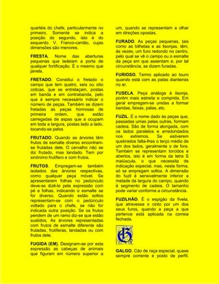 quartéis do chefe, particularmente no    um, quando se representam a olhar
primeiro. Somente se indica a            em direções opostas.
posição do segundo, isto é do
esquerdo. V. Franco-cantão, cujas        FURADO. As peças pequenas, tais
dimensões são menores.                   como as bilhetas e as lisonjas, têm,
                                         às vezes, um furo redondo no centro,
FRESTA. Nome das aberturas               pelo qual se vê o campo ou o esmalte
pequenas que ladeiam a porta de          da peça em que assentam e, por tal
qualquer fortificação. É o mesmo que     circunstância, se dizem furadas.
janela.
                                         FURIOSO. Termo aplicado ao touro
FRETADO. Constitui o fretado o           quando está com as patas dianteiras
campo que tem quatro, seis ou oito       no ar.
coticas, que se entrelaçam, postas
em banda e em contrabanda, pelo          FUSELA. Peça análoga à lisonja,
que é sempre necessário indicar o        porém mais estreita e comprida. Em
número de peças. Também se dizem         geral empregam-se unidas a formar
fretadas as peças honrosas de            bandas, faixas, palas, etc.
primeira    ordem,      que     estão
                                         FUZIL. É o nome dado às peças que,
carregadas de aspas que a ocupam
                                         passadas umas pelas outras, formam
em toda a largura, postas lado a lado,
                                         cadeia. São de forma alongada, com
tocando-se pelos
                                         os lados paralelos e arredondados
FRUTADO. Quando as árvores têm           nos     extremos.    Se     estiverem
frutos de esmalte diverso encontram-     quebrados falta-lhes o terço médio de
se frutadas dele. O carvalho não se      um dos lados, geralmente o de fora.
diz frutado, mas landado. Tem por        Também se representam torcidos e
sinônimo frutífero e com frutos.         abertos, isto é em forma da letra S
                                         maiúscula, o que necessita de
FRUTOS. Empregam-se também               indicação especial, mas, nesta forma,
isolados das árvores respectivas,        só se empregam soltos. A dimensão
como qualquer peça móvel. Se             do fuzil é sensivelmente inferior a
apresentarem folhas no pedúnculo         metade da largura do campo, quando
deve-se dizê-lo pela expressão com       é segmento de cadeia. O tamanho
pé e folhas, indicando o esmalte se      pode variar conforme a circunstância.
for diverso. Quando estão soltos
representam-se com o pedúnculo           FUZILHÃO. É o espigão da fivela,
voltado para o chefe, se não for         que atravessa o cinto por um dos
indicada outra posição. Se os frutos     seus furos, quando a peça a que
pendem de um ramo diz-se que estão       pertence está aplicada na correia
sustidos. As árvores representadas       fechada.
com frutos de esmalte diferente são
frutadas, frutíferas, landadas ou com
frutos dele.
FUGIDA (EM). Designam-se por esta
expressão as cabeças de animais          GALGO. Cão de raça especial, quase
que figuram em número superior a         sempre corrente e posto de perfil.
 