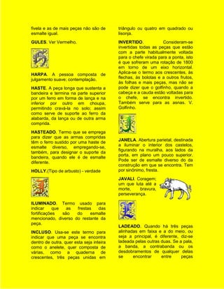 fivela e as de mais peças não são de      triângulo ou quatro em quadrado ou
esmalte igual.                            lisonja.
GULES. Ver Vermelho.                      INVERTIDO.            Consideram-se
                                          invertidas todas as peças que estão
                                          com a parte habitualmente voltada
                                          para o chefe virada para a ponta, isto
                                          é que sofreram uma rotação de 1800
                                          em torno de um eixo horizontal.
HARPA. A pessoa composta de               Aplica-se o termo aos crescentes, às
julgamento suave; contemplação.           flechas, às bolotas e a outros frutos,
                                          às folhas e mais peças, mas não se
HASTE. A peça longa que sustenta a        pode dizer que o golfinho, quando a
bandeira e termina na parte superior      cabeça e a cauda estão voltadas para
por um ferro em forma de lança e na       o chefe, se encontra invertido.
inferior por outro em choupa,             Também serve para as asnas. V.
permitindo cravá-la no solo; assim        Golfinho.
como serve de suporte ao ferro da
alabarda, da lança ou de outra arma
comprida.
HASTEADO. Termo que se emprega
para dizer que as armas compridas
                                          JANELA. Abertura parietal, destinada
têm o ferro sustido por uma haste de
                                          a iluminar o interior dos castelos,
esmalte diverso, empregando-se,
                                          figurando na muralha, aos lados da
também, para designar o suporte da
                                          porta, em plano um pouco superior.
bandeira, quando ele é de esmalte
                                          Pode ser de esmalte diverso do da
diferente.
                                          construção em que se encontra. Tem
HOLLY.(Tipo de arbusto) - verdade         por sinônimo, fresta.
                                          JAVALI. Coragem;
                                          um que luta até a
                                          morte,    bravura,
                                          perseverança.

ILUMINADO. Termo usado para
indicar     que   as frestas   das
fortificações   são  do     esmalte
mencionado, diverso do restante da
peça.
                                          LADEADO. Quando há três peças
INCLUSO. Usa-se este termo para           alinhadas em faixa e a do meio, ou
indicar que uma peça se encontra          seja a principal, é diferente, diz-se
dentro de outra, quer esta seja inteira   ladeada pelas outras duas. Se a pala,
como o anelete, quer composta de          a banda, a contrabanda ou os
várias, como a quaderna de                desdobramentos de qualquer delas
crescentes, três peças unidas em          se     encontrar     entre     peças
 