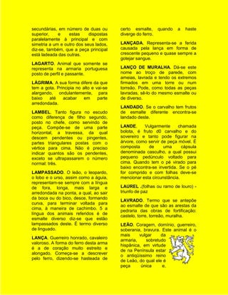 secundárias, em número de duas ou        certo esmalte,      quando   a   haste
superior,    e    estas     dispostas    diverge do ferro.
paralelamente à principal e com
simetria a um e outro dos seus lados,    LANÇADA. Representa-se a ferida
diz-se, também, que a peça principal     causada pela lança em forma de
está ladeada das outras.                 crescente pequeno e quase sempre a
                                         gotejar sangue.
LAGARTO. Animal que somente se
representa na armaria portuguesa         LANÇO DE MURALHA. Dá-se este
posto de perfil e passante.              nome ao troço de parede, com
                                         ameias, lavrada e tendo os extremos
LÁGRIMA. A sua forma difere da que       firmados em uma torre ou num
tem a gota. Principia no alto e vai-se   torreão. Pode, como todas as peças
alargando, ondulantemente, para          lavradas, sê-lo do mesmo esmalte ou
baixo   até    acabar     em     parte   de diverso.
arredondada.
                                         LANDADO. Se o carvalho tem frutos
LAMBEL. Tanto figura no escudo           de esmalte diferente encontra-se
como diferença de filho segundo,         landado deste.
posto no chefe, como servindo de
peça. Compôe-se de uma parte             LANDE.     Vulgarmente      chamada
horizontal, a travessa, da qual          bolota, é fruto d0 carvalho e do
descem pendentes ou pingentes,           sovereiro e tanto pode figurar na
partes triangulares postas com o         árvore, como servir de peça móvel. É
vértice para cima. Não é preciso         composta     de      uma      cápsula
indicar quantos são os pendentes,        denominada casculho, a qual possui
exceto se ultrapassarem o número         pequeno pedúnculo voltado para
normal: três.                            cima. Quando tem o pé virado para
                                         baixo encontra-se invertida. Se o pé
LAMPASSADO. O leão, o leopardo,          for comprido e com folhas deve-se
o lobo e o urso, assim como a águia,     mencionar esta circunstância.
representam-se sempre com a língua
de fora, longa, mais larga e             LAUREL .(folhas ou ramo de louro) -
arredondada na ponta, a qual, ao sair    triunfo de paz
da boca ou do bico, desce, formando
                                         LAVRADO. Termo que se antepõe
curva, para terminar voltada para
                                         ao esmalte de que são as arestas da
cima, à maneira de cachimbo. 5 a
                                         pedraria das obras de fortificação:
língua dos animais referidos é de
                                         castelo, torre, torreão, muralha.
esmalte diverso diz-se que estão
lampassados deste. É termo diverso       LEÃO. Coragem, domínio, guerreiro,
de linguado.                             soberania, bravura. Este animal é o
                                         mais     vulgar     da
LANÇA. Guerreiro honrado, cavaleiro
                                         armaria,    sobretudo
valoroso. A forma do ferro desta arma
                                         hispânica, em virtude
é a de coração muito estreito e
                                         de na Península estar
alongado. Começa-se a descrever
                                         o antiqüíssimo reino
pelo ferro, dizendo-se hasteada de
                                         de Leão, do qual ele é
                                         peça      única      e,
 