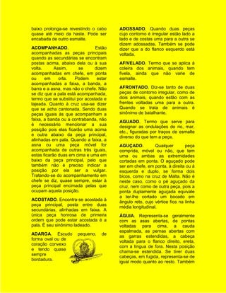 baixo prolonga-se revestindo o cabo      ADOSSADO. Quando duas peças
quase até meio da haste. Pode ser        cujo contorno é irregular estão lado a
encabada de outro esmalte.               lado e de costas uma para a outra se
                                         dizem adossadas. Também se pode
ACOMPANHADO.                    Estão    dizer que a do flanco esquerdo está
acompanhadas as peças principais         voltada.
quando as secundárias se encontram
postas acima, abaixo dela ou à sua       AFIVELADO. Termo que se aplica à
volta.      Assim,      se      dizem    coleira dos animais, quando tem
acompanhadas em chefe, em ponta          fivela, ainda que não varie de
ou     em     orla.   Podem      estar   esmalte.
acompanhadas a faixa, a banda, a
barra e a asna, mas não o chefe. Não     AFRONTADO. Diz-se tanto de duas
se diz que a pala está acompanhada,      peças de contorno irregular, como de
termo que se substitui por acostada e    dois animais, quando estão com as
lajeada. Quanto à cruz usa-se dizer      frentes voltadas uma para a outra.
que se acha cantonada. Sendo duas        Quando se trata de animais é
peças iguais às que acompanham a         sinônimo de batalhante.
faixa, a banda ou a contrabanda, não
                                         AGUADO. Termo que serve para
é necessário mencionar a sua
                                         designar as ondulações do rio, mar,
posição pois elas ficarão uma acima
                                         etc., figuradas por traços de esmalte
e outra abaixo da peça principal,
                                         diverso do que tem a peça.
alinhadas em pala. Quando a faixa, a
asna ou uma peça móvel for               AGUÇADO.          Qualquer        peça
acompanhada de outras três iguais,       comprida, móvel ou não, que tem
estas ficarão duas em cima e uma em      uma ou ambas as extremidades
baixo da peça principal, pelo que        cortadas em ponta. O aguçado pode
também não é preciso indicar a           ser em chefe, em ponta, à direita ou à
posição por ela ser a vulgar.            esquerda e duplo, se forma dois
Tratando-se do acompanhamento em         bicos, como na cruz de Malta. Não é
chefe se diz, quase sempre, estar à      neste caso, como o pé aguçado da
peça principal encimada pelas que        cruz, nem como de outra peça, pois a
ocupam aquela posição.                   ponta duplamente aguçada equivale
                                         a ter-lhe cortado um bocado em
ACOSTADO. Encontra-se acostada à
                                         ângulo reto, cujo vértice fica na linha
peça principal, posta entre duas
                                         média longitudinal.
secundárias, alinhadas em faixa. A
única peça honrosa de primeira           ÁGUIA. Representa-se geralmente
ordem que pode estar acostada é a        com as asas abertas, de pontas
pala. É seu sinônimo ladeado.            voltadas para cima, a cauda
                                         espalmada, as pernas abertas com
ADARGA. Escudo         pequeno,    de
                                         as garras estendidas, a cabeça
forma oval ou de
                                         voltada para o flanco direito, ereta,
coração convexo
                                         com a língua de fora. Nesta posição
e tendo quase
                                         chama-se estendida. Se tiver duas
sempre
                                         cabeças, em fugida, representa-se de
bordadura.
                                         igual modo quanto ao resto. Também
 