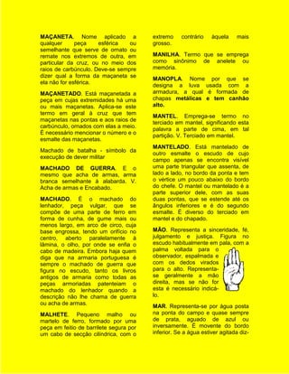 MAÇANETA. Nome aplicado a                extremo    contrário    àquela     mais
qualquer      peça    esférica   ou      grosso.
semelhante que serve de ornato ou
remate nos extremos de outra, em         MANILHA. Termo que se emprega
particular da cruz, ou no meio dos       como sinônimo de anelete ou
raios de carbúnculo. Deve-se sempre      memória.
dizer qual a forma da maçaneta se
                                         MANOPLA. Nome por que se
ela não for esférica.
                                         designa a luva usada com a
MAÇANETADO. Está maçanetada a            armadura, a qual é formada de
peça em cujas extremidades há uma        chapas metálicas e tem canhão
ou mais maçanetas. Aplica-se este        alto.
termo em geral à cruz que tem
                                         MANTEL. Emprega-se termo no
maçanetas nas pontas e aos raios de
                                         terciado em mantel, significando esta
carbúnculo, ornados com elas a meio.
                                         palavra a parte de cima, em tal
É necessário mencionar o número e o
                                         partição. V. Terciado em mantel.
esmalte das maçanetas.
                                         MANTELADO. Está mantelado de
Machado de batalha - símbolo da
                                         outro esmalte o escudo de cujo
execução de dever militar
                                         campo apenas se encontra visível
MACHADO DE GUERRA. E o                   uma parte triangular que assenta, de
mesmo que acha de armas, arma            lado a lado, no bordo da ponta e tem
branca semelhante à alabarda. V.         o vértice um pouco abaixo do bordo
Acha de armas e Encabado.                do chefe. O mantel ou mantelado é a
                                         parte superior dele, com as suas
MACHADO. É o machado do                  duas pontas, que se estende até os
lenhador, peça vulgar, que se            ângulos inferiores e é do segundo
compõe de uma parte de ferro em          esmalte. É diverso do terciado em
forma de cunha, de gume mais ou          mantel e do chapado.
menos largo, em arco de circo, cuja
base engrossa, tendo um orifício no      MÃO. Representa a sinceridade, fé,
centro, aberto paralelamente à           julgamento e justiça. Figura no
lâmina, o olho, por onde se enfia o      escudo habitualmente em pala, com a
cabo de madeira. Embora haja quem        palma voltada para o
diga que na armaria portuguesa é         observador, espalmada e
sempre o machado de guerra que           com os dedos virados
figura no escudo, tanto os livros        para o alto. Representa-
antigos de armaria como todas as         se geralmente a mão
peças armoriadas patenteiam o            direita, mas se não for
machado do lenhador quando a             esta é necessário indicá-
descrição não lhe chama de guerra        lo.
ou acha de armas.
                                         MAR. Representa-se por água posta
MALHETE. Pequeno malho ou                na ponta do campo e quase sempre
martelo de ferro, formado por uma        de prata, aguado de azul ou
peça em feitio de barrilete segura por   inversamente. É movente do bordo
um cabo de secção cilíndrica, com o      inferior. Se a água estiver agitada diz-
 