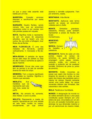 se que a peça nele assente está           aparece o esmalte subjacente. Tem
batida por um mar.                        por sinônimo, roseta.
MARIPOSA.     Coração      amoroso        MONTANHA. Vide Monte
disposto a sacrificar-se por seres
queridos.                                 MONTANTE. Aplica-se este termo
                                          quando as peças se encontram
MARQUÊS. Quatro florões, sendo            voltadas para o chefe.
visíveis três, que se encontram
separados entre si por pontas com         MONTE.       Simboliza  grandeza,
três pérolas postas em roquete;           sabedoria, firmeza, pode também
                                          representar a posse de feudos em
MATA. Significa moita e representa-       locais
se por um grupo de pequenos               montanhosos.
arbustos, que se tocam uns nos
outros. Se, por entre a folhagem, tiver   MORCEGO.
flores diz-se florida.                    Vigilância

MEIA FLOR-DE-LIS. É uma das               MOSCA. Homem
metades     da    flor-de-lis, partida    de trabalho e
verticalmente. V. Cerceado e flor-de-     sabedoria.
lis.
                                          MOSQUETA. Nome de cada um dos
MEIA-ÁGUIA. A partição da águia           pontos negros do campo de
faz-se pelo traço do partido ou seja      arminhos, os quais também se
de alto a baixo e somente se aplica à     empregam como peças móveis,
águia imperial.                           variando, então, em número e
                                          posição e podendo ser de qualquer
MEMBRADO. Diz-se das aves que             esmalte. Sinônimo de pinta ou ponto
têm as pernas e os pés de esmalte         de arminho.
diverso do resto do corpo.
                                          MOVENTE. Estão moventes as
MEMORIA. Tem o mesmo significado          peças que saem dos bordos ou dos
que anelete ou manilha. Significa o       ângulos do escudo e, ainda, as que
mesmo que sancado.                        saem dos traços das partições para o
                                          interior do campo, ficando somente
MERLETA.       Ave                        visível uma parte delas. As peças
heráldica que se                          moventes diferem das firmadas, das
representa sem pés                        nascentes e das saintes.
nem bico, posta de
perfil.                                   MULA. Paciência e humildade.
METAL. Na armaria há, somente,            MUNDO. A designação de mundo ou
dois metais: o ouro e a prata.            de esfera terrestre dá-se a uma peça
                                          constituída quase Sempre por uma
MOLETA. Representa a roseta da            esfera de azul, circundada por um aro
espora, figurando-se por uma estrela      de ouro, em posição horizontal, que a
de seis raios, furada no centro,          abrange na sua dimensão máxima e
circularmente, por cujo orifício          por um semicírculo do mesmo metal,
 