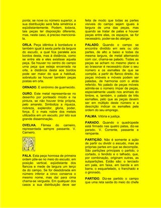 ponta; se nove ou número superior, a      feita de modo que todas as partes
sua distribuição será feita simétrica e   visíveis do campo sejam iguais à
eqüidistantemente. Podem, todavia,        largura de uma das peças, mas
tais peças ter disposição diferente,      quando se tratar de palas e houver
mas, neste caso, é preciso mencioná-      peças entre elas, os espaços, se for
la.                                       necessário, poder-se-ão alargar.
ORLA. Peça idêntica à bordadura e         PALADO. Quando o campo se
também igual à sexta parte da largura     encontra dividido em seis ou oito
do escudo, a qual fica paralela aos       partes, de alto a baixo e todas da
bordos desta, mas à distância, como       mesma largura, de metal alternando
se entre ela e eles existisse aquela      com cor, chama-se palado. Todas as
peça. Se houver no centro do campo        peças se acham no mesmo plano e
urna peça que esteja encerrada na         ao brasonar é necessário dizer o seu
orla, a distância desta aos bordos        número e os esmaltes de que se
pode ser maior do que a habitual,         compõe, a partir do flanco direito. As
sobretudo se houver também peças          peças imóveis e móveis podem ser
postas em orla.                           paladas, de harmonia com o atrás
                                          referido. No palado de peças móveis
ORNADO. E sinônimo de guarnecido.         admite-se o número ímpar de peças,
                                          especialmente usado nos animais do
OURO. Este metal representa-se no
                                          timbre, e, também, o palado de três
desenho por ponteado miúdo e na
                                          esmaltes, pelo que as peças devem
pintura, se não houver tinta própria,
                                          ser em múltiplo deste número e a
pelo amarelo. Simboliza a riqueza,
                                          descrição indicar os esmaltes pela
nobreza, explendor, gloria, poder,
                                          ordem do seu emprego.
força. É o mais nobre dos metais
utilizados em um escudo, por isto sua     PALMA. Vitória e justiça.
grande disseminação.
                                          PARADO. Quando o quadrúpede
OVELHA. Fêmea do carneiro,                está firmado nas quatro patas, diz-se
representada sempre passante. V.          parado. V. Corrente, passante e
Carneiro.                                 rampante.
                                          PARTIÇÃO. Não é somente a ação
                                          de partir ou dividir o escudo, mas as
                                          próprias partes em que se decompõe.
                                          São partições principais o partido, o
PALA. Esta peça honrosa de primeira       cortado, o fendido e o talhado, que,
ordem põe-se no meio do escudo, em        por combinação, originam outras, as
posição vertical, eqüidistante dos        subpartições. Estão são: o terciado
flancos e mede de largura um terço        em pala, em faixa, em banda e em
da do campo. Se for desdobrada em         barra; o esquartelado, o franchado e
número inferior a cinco conserva o        o gironado.
mesmo nome, mas daí para cima             PARTIDO. Diz-se partido o campo
chama-se vergueta. Em qualquer dos        que uma reta saída do meio do chefe
casos a sua distribuição deve ser
 