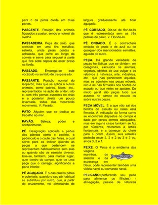para o da ponta divide em duas           largura gradualmente        até   ficar
partes.                                  aguçado.
PASCENTE. Posição dos animais            PÉ CORTADO. Diz-se da flor-de-lis
figurados a pastar, sendo a normal da    que é representada sem as três
ovelha.                                  pétalas de baixo. v. Flor-de-lis.
PASSADEIRA. Peça do cinto, que           PÉ ONDADO. É o contrachefe
consiste em uma tira metálica,           ondado de prata e de azul ou de
estreita, unida pelas pontas e           qualquer dos mencionados esmaltes,
achatada, que corre ao longo da          aguado do outro.
correia e serve para segurar a parte
que fica solta depois de estar preso     PEÇA. Há grande variedade de
na fivela.                               peças heráldicas que se dividem em
                                         categorias, excluídos os animais,
PASSADO.       Emprega-se       este     vegetais, objetos de uso vulgar e os
vocábulo no sentido de trespassado.      relativos à natureza, arte, indústrias,
                                         etc., que não pertencem àquelas,
PASSANTE. Posição normal do              mas se admitem nas peças móveis,
leopardo, mas que se aplica a outros     isto é as não firmadas nos bordos do
animais, como cabras, lobos, etc.,       escudo ou que neles se apóiam. De
representados na ação de andar, isto     modo geral são peças tudo que
é, com três pernas assentes no chão      assenta no campo do escudo ou
e a posterior direita um pouco           sobre outras peças.
levantada, todas elas mostrando
movimento. V. Parado.                    PEÇA MÓVEL. É a que não sai dos
                                         bordos do escudo ou neles está
PATO .Alguém que se dedica ao            firmada. A indicação da forma como
trabalho no mar.                         se encontram dispostos no campo é
                                         dada por certos termos adequados,
PAVÃO.      Beleza,       poder     e
                                         mas em alguns casos também se faz
conhecimento
                                         por números, referentes a linhas
PÉ. Designação aplicada a partes         horizontais e a começar do chefe
das plantas como o pecíolo, o            para a ponta. Assim, seis estrelas
pedúnculo e o caule das flores, a qual   poderão estar 2, 2 e 2 ou 3 e 3 ou,
serve para as indicar quando as          ainda 3, 2 e 1.
peças     a     que  pertencem      se
                                         PEIXE. O Peixe é o emblema das
representam habitualmente sem elas
                                         viagens
ou quando são de esmalte diverso.
                                         marinhas,        do
Usa-se, também, para marcar lugar,
                                         silencio e da
quer dentro do campo, quer de uma
                                         esperança       em
peça que o carrega, significando a
                                         Deus, pode representar também uma
parte inferior.
                                         vitória naval ou comando naval.
PÉ AGUÇADO. É o das cruzes pátea
                                         PELICANO.(perfurando seu peito
e potenteia, quando o seu pé habitual
                                         para alimentar os filhotes) -
se substituiu por outro, que, a partir
                                         abnegação, pessoa de natureza
do cruzamento, vai diminuindo de
 