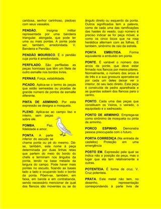 caridosa, senhor carinhoso, piedoso    ângulo direito ou esquerdo da ponta.
com seus vassalos.                     Outros significados tem a palavra,
                                       como de cada uma das ramificações
PENDÃO.          Insígnia    militar   das hastes do veado, cujo número é
representada por uma bandeira          preciso indicar se for peça móvel, e
triangular, alongada, que pode ter     como os cinco bicos que na rosa
uma ou mais pontas. A ponta pode       heráldica alternam com as folhas. É
ser,    também, arredondada. V.        também, sinônimo de raio da estrela.
Bandeira e Pendão.
                                       PONTA        EMBUTIDA.       Forma
PENDÃO MOURISCO. É o pendão            equivalente a embutido em ponta.
cuja ponta é arredondada.
                                       PONTE. É variável o número dos
PERFILADO. São perfiladas as           arcos da ponte, que deve estar
peças honrosas que têm um filete de    firmada nos flancos por meios-pilares.
outro esmalte nos bordos livres.       Normalmente, o número dos arcos é
                                       de três e a sua grossura apercebe-se
PERNAS. Força, estabilidade.
                                       por cada um deles deixar ver o
PICADO. Aplica-se o termo às peças     interior, do seu lado direito. Esta peça
que estão semeadas ou picadas de       é construída de pedra aparelhada e
grande número de pontos de esmalte     as guardas sobem dos flancos para o
diferente.                             centro.

PINTA DE ARMINHO. Por esta             PONTO. Cada uma das peças que
expressão se designa a mosqueta.       constituem os Veiros, o veirado, o
                                       equipolado e o xadrezado.
PLENO. Aplica-se ao campo liso e
inteiro, sem peças                     PONTO DE ARMINHO. Emprega-se
sobre ele.                             como sinônimo de mosqueta ou pinta
                                       de arminho.
POMBA.           Paz,
fidelidade e amor.                     PORCO      ESPINHO.     Demonstra
                                       pessoa preocupada com o futuro.
PONTA.      A    parte
inferior do escudo se                  PORTA CORREDIÇA (Na entrada de
chama ponta ou pé do mesmo. Dá-        castelos)  Proteção em    uma
se, também, este nome à peça           emergência
determinada por duas linhas retas
                                       POSTO EM. Expressão pela qual se
que partem do meio do bordo do
                                       indica não a posição da peça, mas o
chefe e terminam nos ângulos da
                                       lugar que ela tem relativamente a
ponta, tendo na base metade da
                                       outras.
largura do campo. Pode haver mais
pontas no escudo, ficando as bases     POTENTEIA. É forma de cruz. V.
lado a lado e ocupando todo o bordo    Cruz potenteia.
da ponta. Põem-se, também, em
faixa, em banda e em contrabanda,      PRATA. Este metal não tem, no
sendo necessário mencionar de qual     desenho,          representação
dos flancos são moventes ou se do      correspondendo à parte livre de
 