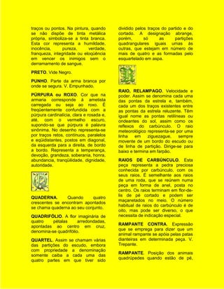 traços ou pontos. Na pintura, quando      dividido pelos traços do partido e do
se não dispõe de tinta metálica           cortado. A designação abrange,
própria, simboliza-se a tinta branca.     porém,       só      as     partições
Esta cor representa a humildade,          quadrangulares iguais umas às
inocência,      pureza,      verdade,     outras, que estejam em número de
franqueza, integridade ou eloqüência      mais de quatro e as formadas pelo
em vencer os inimigos sem o               esquartelado em aspa.
derramamento de sangue.
PRETO. Vide Negro.
PUNHO. Parte da arma branca por
onde se segura. V. Empunhado.
                                          RAIO, RELAMPAGO. Velocidade e
PÚRPURA ou ROXO. Cor que na               poder. Assim se denomina cada uma
armaria corresponde à ametista            das pontas da estrela e, também,
carregada ou seja ao roxo. É              cada um dos traços existentes entre
freqüentemente confundida com a           as pontas da estrela reluzente. Têm
púrpura cardinalícia, clara e rosada e,   igual nome as pontas retilíneas ou
até, com o vermelho escuro,               ondeantes do sol, assim como os
supondo-se que púrpura é palavra          reflexos do carbúnculo. O raio
sinônima. No desenho representa-se        meteorológico representa-se por uma
por traços retos, contínuos, paralelos    linha    em    ziguezague,    sempre
e eqüidistantes, postos em diagonal,      movente de um bordo do escudo ou
da esquerda para a direita, de bordo      de linha de partição. Dirige-se para
a bordo. Representa a temperança,         baixo e termina em farpão.
devoção, grandeza, soberania, honra,
abundancia, tranqüilidade, dignidade,     RAIOS DE CARBÚNCULO. Esta
autoridade.                               peça representa a pedra preciosa
                                          conhecida por carbúnculo, com os
                                          seus raios. É semelhante aos raios
                                          de uma roda, que se reúnem numa
                                          peça em forma de anel, posta no
                                          centro. Os raios terminam em flor-de-
                                          lis de pé cortado e podem ser
QUADERNA.       Quando      quatro
                                          maçanetados no meio. O número
crescentes se encontram apontados
                                          habitual de raios do carbúnculo é de
se chama quaderna ao seu conjunto.
                                          oito, mas pode ser diverso, o que
QUADRIFÓLIO. A flor imaginária de         necessita de indicação especial.
quatro    pétalas      arredondadas,
                                          RAMPANTE CONTRA. Expressão
apontadas ao centro em cruz,
                                          que se emprega para dizer que um
denomina-se quadrifólio.
                                          animal rampante se apóia pelas patas
QUARTEL. Assim se chamam várias           dianteiras em determinada peça. V.
das partições do escudo, embora           Trepante.
com propriedade a denominação
                                          RAMPANTE. Posição dos animais
somente caiba a cada uma das
                                          quadrúpedes quando estão de pé,
quatro partes em que tiver sido
 