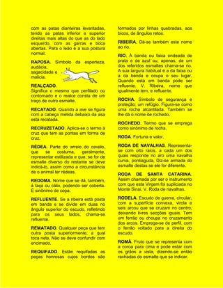 com as patas dianteiras levantadas,       formados por linhas quebradas, aos
tendo as patas inferior e superior        bicos, de ângulos retos.
direitas mais altas do que as do lado
esquerdo, com as garras e boca            RIBEIRA. Dá-se também este nome
abertas. Para o leão é a sua postura      ao rio.
normal.
                                          RIO. À banda ou faixa ondeada de
RAPOSA. Símbolo da esperteza,             prata e de azul ou, apenas, de um
audácia,                                  dos referidos esmaltes chama-se rio.
sagacidade e                              A sua largura habitual é a da faixa ou
malicia.                                  a da banda e ocupa o seu lugar.
                                          Quando está em banda pode ser
REALÇADO.                                 refluente. V. Ribeira, nome que
Significa o mesmo que perfilado ou        igualmente tem, e refluente.
contornado e o realce consta de um
traço de outro esmalte.                   ROCHA. Símbolo de segurança e
                                          proteção; um refúgio. Figura-se como
RECATADO. Quando a ave se figura          uma rocha alcantilada. Também se
com a cabeça metida debaixo da asa        lhe dá o nome de rochedo.
está recatada.
                                          ROCHEDO. Termo que se emprega
RECRUZETADO. Aplica-se o termo à          como sinônimo de rocha.
cruz que tem as pontas em forma de
cruz.                                     RODA. Fortuna e valor.

RÉDEA. Parte do arreio do cavalo,         RODA DE NAVALHAS. Representa-
que     se    costuma,     geralmente,    se com oito raios, a cada um dos
representar estilizada e que, se for de   quais responde no aro uma navalha
esmalte diverso do restante se deve       curva, pontiaguda, Diz-se armada do
indicá-lo, assim como a circunstância     esmalte destas se ele for diferente.
de o animal ter rédeas.
                                          RODA DE SANTA CATARINA.
REDOMA. Nome que se dá, também,           Assim chamada por ser o instrumento
à taça ou cálix, podendo ser coberta.     com que esta Virgem foi supliciada no
É sinônimo de copa.                       Monte Sinai. V. Roda de navalhas.

REFLUENTE. Se a ribeira está posta        RODELA. Escudo de guerra, circular,
em banda e se divide em duas no           com a superfície convexa, virola e
ângulo superior do escudo, refletindo     seis arcou que se cruzam no centro,
para os seus lados, chama-se              deixando livres secções iguais. Tem
refluente.                                um ferrão ou choupa no cruzamento
                                          dos arcos. Emprega-se de perfil, com
REMATADO. Qualquer peça que tem           o ferrão voltado para a direita do
outra posta superiormente, a qual         escudo.
toca nela. Não se deve confundir com
encimado.                                 ROMÃ. Fruto que se representa com
                                          a coroa para cima e pode estar com
REQUIFADO. Estão requifadas as            os grãos a vista, dizendo-se então
peças honrosas cujos bordos são           rachadas do esmalte que se indicar.
 