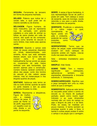 SEGURA. Ferramenta de tanoeiro         SERPE. A serpe é figura fantástica. A
em forma de pequena machada.           sua representação faz-se de perfil e
                                       posta em pala. Tem cabeça e corpo
SELADO. Palavra que indica ter o       de serpente, asas de morcego, cauda
cavalo sela, a qual pode ser do        retorcida e voa para a parte direita.
mesmo esmalte ou de diverso.           Não é sinônimo de serpente.
SELVAGEM. Figura humana, do            SERPENTE. Prudência e sabedoria.
sexo masculino, que se representa      É    a    cobra  vulgar, a qual,
nua, de carnação, com grande           normalmente, se
cabeleira e uma pele de animal ou      figura posta em
folhas de parra postas em volta da     pala e ondeante,
cintura, das quais se diz composta.    podendo ter outras
Usa-se como tenente do escudo e        posições,     como
como timbre, mas neste caso apenas     enroscada.
sainte.
                                       SERPENTIFERO. Termo que se
SEMEADO. Quando o campo está           aplica às peças cujas extremidades
cheio de peças pequenas dispostas      acabam em duas cabeças de
em linhas desencontradas, com          serpente postas em fugida. Usa-se
simetria, diz-se que está semeado      muito nas asas das caldeiras.
dessas peças, que nunca são em
número      certo.    O    semeado     Seta - simboliza imediatismo para
habitualmente faz-se pondo as peças    batalha
no cruzamento de sete traços
verticais com seis horizontais, que    SINOPLE. Vide Verde.
servem apenas para a construção,
                                       SOBRE TUDO. Tem o mesmo
número todavia variável conforme a
                                       significado     que       sobreposto,
altura das peças. Junto dos bordos
                                       aplicando-se      também,        nas
do escudo já não cabem peças
                                       expressões atravessante e brocante
inteiras, mas só meias-peças e nos
                                       sobretudo. V. Sobreposto.
ângulos quartos de peças.
                                       SOBRECARREGADO. Significa que
SENTADO. Aplica-se este termo ao
                                       a peça carregada tem uma ou mais
cão ou outro animal, quando se apóia
                                       sobre as que a carregam.
na parte traseira e tem as patas
anteriores fincadas no chão.           SOBREPOSTO. Aplica-se este termo
                                       ao escudete posto sobre o centro do
SEREIA. Representa a eloqüência.
                                       escudo ou os traços de qualquer
Figura de mulher,
                                       partição, assim como noutro lugar
com      a    metade
                                       indicado e as suas dimensões
inferior de peixe. É
                                       normais são um nono do campo ou
posta de frente ou
                                       seja a largura da pala e a da faixa.
de perfil, segurando
                                       Pode, às vezes, ter medidas um
um espelho oval na
                                       pouco maiores. O termo também se
mão direita e um
                                       emprega quanto à pala, à faixa, à
pente na esquerda.
                                       banda e outras peças postas À sobre
                                       o campo e as peças que o carregam.
 