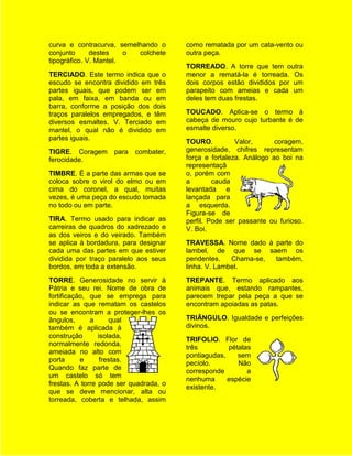 curva e contracurva, semelhando o       como rematada por um cata-vento ou
conjunto      destes    o colchete      outra peça.
tipográfico. V. Mantel.
                                        TORREADO. A torre que tem outra
TERCIADO. Este termo indica que o       menor a rematá-la é torreada. Os
escudo se encontra dividido em três     dois corpos estão divididos por um
partes iguais, que podem ser em         parapeito com ameias e cada um
pala, em faixa, em banda ou em          deles tem duas frestas.
barra, conforme a posição dos dois
traços paralelos empregados, e têm      TOUCADO. Aplica-se o termo à
diversos esmaltes. V. Terciado em       cabeça de mouro cujo turbante é de
mantel, o qual não é dividido em        esmalte diverso.
partes iguais.
                                        TOURO.          Valor,      coragem,
TIGRE. Coragem      para   combater,    generosidade, chifres representam
ferocidade.                             força e fortaleza. Análogo ao boi na
                                        representaçã
TIMBRE. É a parte das armas que se      o, porém com
coloca sobre o virol do elmo ou em      a        cauda
cima do coronel, a qual, muitas         levantada e
vezes, é uma peça do escudo tomada      lançada para
no todo ou em parte.                    a esquerda.
                                        Figura-se de
TIRA. Termo usado para indicar as       perfil. Pode ser passante ou furioso.
carreiras de quadros do xadrezado e     V. Boi.
as dos veiros e do veirado. Também
se aplica à bordadura, para designar    TRAVESSA. Nome dado à parte do
cada uma das partes em que estiver      lambel, de que se saem os
dividida por traço paralelo aos seus    pendentes.    Chama-se, também,
bordos, em toda a extensão.             linha. V. Lambel.
TORRE. Generosidade no servir à         TREPANTE. Termo aplicado aos
Pátria e seu rei. Nome de obra de       animais que, estando rampantes,
fortificação, que se emprega para       parecem trepar pela peça a que se
indicar as que rematam os castelos      encontram apoiadas as patas.
ou se encontram a proteger-lhes os
ângulos,      a      qual               TRIÂNGULO. Igualdade e perfeições
também é aplicada à                     divinos.
construção       isolada,
                                        TRIFOLIO. Flor de
normalmente redonda,
                                        três         pétalas
ameiada no alto com
                                        pontiagudas,    sem
porta      e      frestas.
                                        pecíolo.        Não
Quando faz parte de
                                        corresponde        a
um castelo só tem
                                        nenhuma      espécie
frestas. A torre pode ser quadrada, o
                                        existente.
que se deve mencionar, alta ou
torreada, coberta e telhada, assim
 