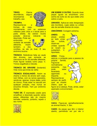 TRIGO.         Eterna                    UM SOBRE O OUTRO. Quando duas
abundância, segura                       peças iguais se encontram uma
recompensa         ao                    acima da outra se diz que estão uma
trabalho, paz.                           sobre a outra.
TROMPA.                                  UNHADO. Aplica-se esta designação
Representa-se        a                   aos bovídeos, cujas patas ou unhas
trompa     de   caça,                    são de esmalte diverso do corpo.
normalmente, com os extremos
voltados para cima e o bocal para a      UNICÓRNIO. Coragem extrema.
parte direita. Se estiver noutra
                                         UNIDO.       As
posição     deve-se    indicá-la na
                                         peças postas
descrição. Pode ser
                                         ao lado umas
embocada           e
                                         das      outras,
virolada de esmalte
                                         dizem-se
diferente.    Assim
                                         unidas quando
também, o dos
                                         se tocam ou
cordões, se ela os tiver. É seu
                                         justapõem. V.
sinônimo buzina.
                                         Apontado.
TRONCO. Referência feita ao caule
                                         URSO. Força,
das árvores, que somente se
                                         astúcia, e proteção para a pessoa da
menciona se for de esmalte diferente.
                                         própria    família.
Pode figurar isolado como peça. V.
                                         Figura-se
Tronco esgalhado e Decote.
                                         normalmente
TRONCO DE ÁRVORE (brotando)              passante,     mas
Vida nova que brota da velha             pode         estar
                                         levantado,
TRONCO ESGALHADO. Assim se               agachado        ou
chama o tronco de árvore sem copa,       trepante.
nem folhas, com os ramos aparados,       Representa-se
vendo-se, apenas, troços deles, junto    sempre de perfil,
do tronco. Pode estar no escudo em       quer se mostre
qualquer posição, mas nunca se           inteiro, quer se
encontra firmado. Tem por sinônimo       figure só a cabeça. Pode, ainda, estar
decote.                                  açamado e encorrentado.
TUDO DE. É expressão usada para
simplificar a descrição quando várias
peças diferentes são do mesmo
esmalte, evitando, portanto, repetir o
seu nome.
                                         VACA. Figura-se semelhantemente
                                         ao animal macho. V. Boi.
                                         VAZIO. As peças que têm o interior
                                         aberto, permitindo ver por ele o
 