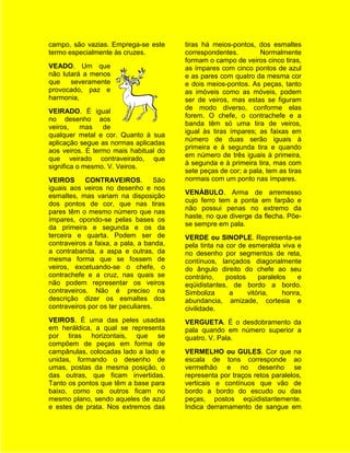 campo, são vazias. Emprega-se este        tiras há meios-pontos, dos esmaltes
termo especialmente às cruzes.            correspondentes.         Normalmente
                                          formam o campo de veiros cinco tiras,
VEADO. Um que                             as ímpares com cinco pontos de azul
não lutará a menos                        e as pares com quatro da mesma cor
que    severamente                        e dois meios-pontos. As peças, tanto
provocado, paz e                          as imóveis como as móveis, podem
harmonia,                                 ser de veiros, mas estas se figuram
                                          de modo diverso, conforme elas
VEIRADO. É igual
                                          forem. O chefe, o contrachefe e a
no desenho aos
                                          banda têm só uma tira de veiros,
veiros,    mas   de
                                          igual às tiras ímpares; as faixas em
qualquer metal e cor. Quanto à sua
                                          número de duas serão iguais à
aplicação segue as normas aplicadas
                                          primeira e à segunda tira e quando
aos veiros. E termo mais habitual do
                                          em número de três iguais à primeira,
que veirado contraveirado, que
                                          à segunda e à primeira tira, mas com
significa o mesmo. V. Veiros.
                                          sete peças de cor; a pala, tem as tiras
VEIROS      CONTRAVEIROS.           São   normais com um ponto nas ímpares.
iguais aos veiros no desenho e nos
                                          VENÁBULO. Arma de arremesso
esmaltes, mas variam na disposição
                                          cujo ferro tem a ponta em farpão e
dos pontos de cor, que nas tiras
                                          não possui penas no extremo da
pares têm o mesmo número que nas
                                          haste, no que diverge da flecha. Põe-
ímpares, opondo-se pelas bases os
                                          se sempre em pala.
da primeira e segunda e os da
terceira e quarta. Podem ser de           VERDE ou SINOPLE. Representa-se
contraveiros a faixa, a pala, a banda,    pela tinta na cor de esmeralda viva e
a contrabanda, a aspa e outras, da        no desenho por segmentos de reta,
mesma forma que se fossem de              contínuos, lançados diagonalmente
veiros, excetuando-se o chefe, o          do ângulo direito do chefe ao seu
contrachefe e a cruz, nas quais se        contrário,    postos     paralelos    e
não podem representar os veiros           eqüidistantes, de bordo a bordo.
contraveiros. Não é preciso na            Simboliza      a     vitória,    honra,
descrição dizer os esmaltes dos           abundancia, amizade, cortesia e
contraveiros por os ter peculiares.       civilidade.
VEIROS. É uma das peles usadas            VERGUETA. É o desdobramento da
em heráldica, a qual se representa        pala quando em número superior a
por tiras horizontais, que se             quatro. V. Pala.
compõem de peças em forma de
campânulas, colocadas lado a lado e       VERMELHO ou GULES. Cor que na
unidas, formando o desenho de             escala de tons corresponde ao
umas, postas da mesma posição, o          vermelhão e no desenho se
das outras, que ficam invertidas.         representa por traços retos paralelos,
Tanto os pontos que têm a base para       verticais e contínuos que vão de
baixo, como os outros ficam no            bordo a bordo do escudo ou das
mesmo plano, sendo aqueles de azul        peças, postos eqüidistantemente.
e estes de prata. Nos extremos das        Indica derramamento de sangue em
 