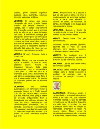 batalha, pode também significar           VIROL. Peça da qual sai o paquife e
audácia, valor, galhardia, nobreza,       que se põe sobre o elmo, no cimo, e
domínio, valentia e ardileza.             modernamente se emprega também
                                          sobre a parte mais elevada do
VESTIDO. O campo que esteja               coronel de barão, de visconde, de
carregado de uma grande lisonja           conde, de marquês e de duque, para
firmada nos bordos constitui o            nele assentar o timbre.
vestido, pois o campo propriamente
dito é a parte central, que, à primeira   VIROLADO. Quando o bordo da
vista se afigura ser a peça indicada.     campânula da trompa é de esmalte
Por isso, a descrição começa por          diverso diz-se virolada deste.
esta parte. Emprega-se tal termo para
indicar o esmalte das vestes da figura    VIROTE. Flecha     curta. Tem   por
humana, embora incompleta, quando         sinônimo xara.
elas são de esmalte diverso. Usa-se,
                                          Visconde: quatro pérolas grandes,
ainda, quando é necessário apontar o
                                          estando três a vista, as quais
esmalte das velas do navio por ser
                                          alternam com pérolas menores,
diferente o casco da embarcação.
                                          postas em pontas mais curtas;
VIDEIRA (árvore). Amizade forte e
                                          VOANTE. Se qualquer ave é
duradoura.
                                          representada em posição semelhante
VIEIRA. Nome que na armaria se            à do vôo diz-se voante ou volante.
aplica à concha, o qual é, aliás,
                                          VOLANTE. Usa-se este termo como
bastante    usado,    mesmo      na
                                          sinônimo de voante.
linguagem    comum.    Esta   peça
representa-se com a convexidade           VOLTADO. Estão voltadas as peças
posta para o lado de fora e a             viradas para o flanco esquerdo e
charneira para cima. Raramente se         também os animais, pois se
usa com a concavidade para fora, o        encontram na posição contraria à
que é necessário indicar. As pontas       natural.
da charneira podem ser de esmalte
diferente.
VILENADO.         Os          animais
quadrúpedes, em particular o leão e o
leopardo, devem ter o órgão sexual,
pois não só parece lógico mostrar         XADREZADO. Chama-se assim o
que são machos, mas porque assim          campo dividido em quadrados de um
se procedia antigamente. Com a            metal e de uma cor, que alternam
decadência dos últimos séculos, tal       formando xadrez, o qual se compõe
parte do corpo desapareceu das            normalmente de 42 pontos dispostos
representações heráldicas. Ela é,         em sete tiras horizontais de seis
contudo, assinalada especialmente         quadrados cada uma. As peças do
nos casos em que diverge no esmalte       xadrezado encontram-se todas no
do resto do corpo dos animais, que        mesmo plano. Raras vezes os
então, se dizem vilenados daquele         esmaltes do xadrezado são um metal
que tiver.                                e duas cores. Nestes casos, ao metal
 