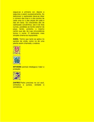 segue-se a primeira cor, depois a
segunda e assim sucessivamente. Ao
descrever o xadrezado deve-se dizer
o número das tiras e o dos pontos de
cada uma ou o das peças em pala e
das em faixa. Os crescentes são de
xadrezado concêntrico, isto é de tiras
curvas, paralelas ao bordo exterior da
peça, tendo, portanto, o mesmo
centro que ela, de cuja circunstância
tomou o nome. O xadrezado mais
simples chama-se equipolado.
XARA. Termo que tanto se aplica no
sentido de virote, como no de uma
planta assim chamada, a esteva.




WYVERN (animal mitológico) Valor e
proteção




ZAFIRO.Pedra preciosa na cor azul,
simboliza a pureza, verdade e
conciencia.
 