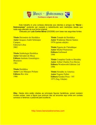 Este trabalho é uma cortesia oferecida aos clientes e amigos da “Benzi -
Sobrenomes” podendo ser copiado e redistribuído sem restrições desde que
nada seja alterado de sua forma original.
      Efetuado por Luiz Carlos Benzi (03/2008) com base nas seguintes fontes:


Titulo Dicionário de Heráldica            Título Tratado de Heráldica
Autor Jacques-André Schnieper             Autor Waldemar Baroni Santos
Campos                                    1978 (quinta edição)
Editorial Libsa
2002                                      Título Figures de l´héraldique
                                          Autor Michel Pastoureau
                                          Editora Gallimard
Título Simbologia Heráldica
                                          1996
Autor Salvador de Moya
Editora Instituto Genealógico
                                          Título Complete Guide to Heraldry
Brasileiro
                                          Autor Arthur Charles Fox-Davies
1961
                                          Editora Wordsworth Editions Ltd
                                          1996
Título Heráldica
Autor Luiz Marques Poliano                Titulo Heraldry in America
Editora Rio Arte                          Autor Eugene Zieber
1986                                      Editora Gordon Press - NY
                                          1973 (Seg. Edição)




Obs.: Nesta obra estão citadas as principais figuras heráldicas, porem existem
muitas outras, caso a figura que procure não se encontre aqui entre em contato
conosco e faremos o possível para auxilia-lo.




                    http://www.benzisobrenomes.com
 