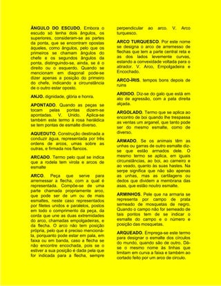 ÂNGULO DO ESCUDO. Embora o               perpendicular   ao   arco.   V.   Arco
escudo só tenha dois ângulos, os         turquesco.
superiores, consideram-se as partes
da ponta, que se encontram opostas       ARCO TURQUESCO. Por este nome
àqueles, como ângulos, pelo que os       se designa o arco de arremesso de
primeiros se chamam ângulos do           flechas que tem a parte central reta e
chefe e os segundos ângulos da           as dos lados levemente curvas,
ponta, distinguindo-se, ainda, se é o    estando a convexidade voltada para o
direito ou o esquerdo. Quando se         atirador. V. Arco, Empolgadeira e
mencionam em diagonal pode-se            Encochado.
dizer apenas a posição do primeiro
                                         ARCO-ÍRIS. tempos bons depois de
do chefe, indicando a circunstância
                                         ruins
de o outro estar oposto.
                                         ARDIDO. Diz-se do galo que está em
ANJO. dignidade, glória e honra.
                                         ato de agressão, com a pata direita
APONTADO. Quando as peças se             alçada.
tocam    pelas    pontas    dizem-se
                                         ARGOLADO. Termo que se aplica ao
apontadas. V. Unido. Aplica-se
                                         encontro de boi quando lhe trespassa
também este termo à rosa heráldica
                                         as ventas um arganel, que tanto pode
se tem pontas de esmalte diverso.
                                         ser do mesmo esmalte, como de
AQUEDUTO. Construção destinada a         diverso.
conduzir água, representada por três
                                         ARMADO. Se os animais têm as
ordens de arcos, umas sobre as
                                         unhas ou garras de outro esmalte diz-
outras, e firmada nos flancos.
                                         se que estão armados dele. O
ARCADO. Termo pelo qual se indica        mesmo termo se aplica, em iguais
que a rodela tem virola e arcos de       circunstâncias, ao boi, ao carneiro e
esmalte                                  ao veado, quanto às suas hastes. Na
                                         serpe significa que não são apenas
ARCO. Peça que serve para                as unhas, mas as cartilagens ou
arremessar a flecha, com a qual é        dedos que dividem a membrana das
representada. Compõe-se de uma           asas, que estão noutro esmalte.
parte chamada propriamente arco,
que pode ser de um ou de mais            ARMINHOS. Pele que na armaria se
esmaltes, neste caso representados       representa por campo de prata
por filetes unidos e paralelos, postos   semeado de mosquetas de negro.
em todo o comprimento da peça, da        Quando o campo não for semeado de
corda que une as duas extremidades       tais pontos tem de se indicar o
do arco, chamadas empolgadeiras, e       esmalte do campo e o número e
da flecha. O arco não tem posição        posição das mosquetas.
própria, pelo que é preciso mencioná-
                                         ARQUEADO. Emprega-se este termo
la, porquanto pode estar em pala, em
                                         para designar o esmalte dos círculos
faixa ou em banda, caso a flecha se
                                         do mundo, quando são de outro. Dá-
não encontre encochada, pois se o
                                         se o mesmo nome às linhas que
estiver a sua posição é dada pela que
                                         limitam em curva a faixa e também ao
for indicada para a flecha, sempre
                                         cortado feito por um arco de circulo.
 