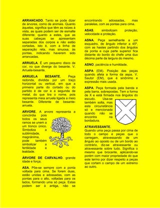 ARRANCADO. Tanto se pode dizer           encontrando      adossadas,      mas
de árvores, como de animais. Quanto      paralelas, com as pontas para cima.
àquelas, significa que têm as raízes à
vista, as quais podem ser de esmalte     ASAS.       simbolizam     proteção,
diferente; quanto a estes, que as        velocidade e proteção.
suas     cabeças     se   apresentam
                                         ASNA. Peça semelhante a um
separadas dos corpos e não estão
                                         esquadro, de ângulo inferior a 45º,
cortadas, isto é, com a linha de
                                         com as hastes partindo dos ângulos
separação reta, mas sinuosa, às
                                         da ponta e cuja parte superior fica
pontas, indicando haverem sido
                                         distante do bordo do chefe uma duo
arrancadas.
                                         décima parte da largura do mesmo.
ARRUELA. É um pequeno disco de
                                         ASNO. paciência e humildade.
cor, no que diverge do besante. V.
Arruela-besante.                         ASPA (EM). Posição das peças
                                         quando afeta a forma da aspa. V.
ARRUELA        BESANTE,          Peça
                                         Sautor (EM), que é sinônimo e
redonda, dividida por um traço
                                         expressão mais usada.
horizontal ou vertical, em que a
primeira parte do cortado ou do          ASPA. Peça formada pela banda e
partido é de cor e a segunda de          pela barra, sobrepostas. Tem a forma
metal, do que tira o nome, pois          de X e está firmada nos ângulos do
representa meia arruela ligada a meio    escudo.      Usa-se
besante. Diferente de besante-           também solta, mas
arruela.                                 esta circunstância
                                         só e mencionada
ARVORE. A arvore representa a
                                         quando não se
concórdia     pois
                                         encontra         na
todos os seus
                                         bordadura.
ramos se unem a
um tronco único.                         ATRAVESSANTE.
Simboliza        a                       Quando uma peça passa por cima de
sublimidade,                             todo o campo e peças que o
magnânima,                               carregam, atravessando de um
pode       também                        ângulo ao oposto ou de um bordo ao
simbolizar       a                       contrário, diz-se atravessante ou
fertilidade      e                       atravessante sobre tudo. Significa o
lealdade.                                mesmo que brocante, aplicando-se
                                         porém com maior propriedade do que
ÁRVORE DE CARVALHO. grande
                                         este termo por dizer respeito a peças
idade e força;
                                         que cortam o campo de um extremo
ASA. Põe-se sempre com a ponta           ao outro.
voltada para cima. Se forem duas,
estão unidas e adossadas, com as
pontas para o alto, voltadas para os
lados, formando uma só peça. Estas
podem ser à antiga, não se
 