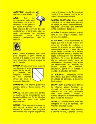 AVESTRUZ. obediência                    chefe e direito da ponta. Tem posição
disposta e serenidade                   contrária à da banda, porquanto se
                                        chama também contrabanda.
AZUL.        Em        cor
representa-se pelo azul                 BASTÃO DECOTADO. Peça móvel
ultramarino, que é o tom                constante de um filete reto que tem
heráldico, e em gravura                 de ambos os lados, alternadamente,
por traços horizontais a                pequenas saliências que lembram
toda a largura do escudo ou da peça,    ramos cortados ou decotados.
eqüidistantes e contínuos, esta cor
pode representar as seguintes           BASTÃO. É a banda reduzida à terça
qualidades:     justiça,   formosura,   parte da sua largura habitual. Tem
nobreza, perseverança, zelo ou          por sinônimo cotica.
lealdade.
                                        BASTILHADO. Estão bastilhadas as
                                        peças que têm o bordo inferior em
                                        forma de ameias. E, portanto, o
                                        inverso do ameiado ou crenelado e
                                        representa-se de modo igual. Se as
                                        peças forem honrosas de a ordem
BAIXO (NO). Expressão que serve         deve-se sempre indicar o número das
para designar a parte inferior do       peças e meias-peças que formam o
campo e é oposta à em chefe. São        bastilhado. As peças do bastilhado
seus sinônimos, ponta do escudo ou      são as salientes, assim como as
pé do escudo.                           meias-peças, encontrando-se estas
                                        nas extremidades. As partições do
BANDA. Peça normalmente igual, na       escudo     podem      ser,   também,
sua largura, à terça                    bastilhadas, porém só o cortado, o
parte da do escudo                      fendido e o talhado o permitem.
e     disposta   em
diagonal, firmando-                     BATALHANTE. Designação usada
se     nos   ângulos                    para indicar que dois animais estão
direito do chefe e                      em atitude de combate. É sinônimo
esquerdo da ponta.                      de afrontado.
BANDEIRA. Tem a forma quadrada e        BESANTADO. Significa que o campo
dispara para o flanco direito. Ver      ou alguma peça, honrosa ou
Pendão.                                 principal, se encontra semeada de
                                        besantes ou que está carregada
BARÃO. aro com virolas nos bordos,      deles, sem número. Quando o
no qual se enrola em diagonal, como     número das peças é determinado tem
banda heráldica, um fio de péro1as,     de se indicar na descrição.
do qual se vêem três voltas,
eqüidistantes.                          BESANTE. Disco de metal. Pode ser
                                        carregado de cruz ou figurado. Ver
BARRA.. Peça normalmente igual, na      Arruela e arruela-besante.
sua largura, à terça parte da do
escudo e disposta em diagonal,          BESANTE-ARRUELA. Peça idêntica
firmando-se nos ângulos esquerdo do     à arruela-besante, variando apenas
 