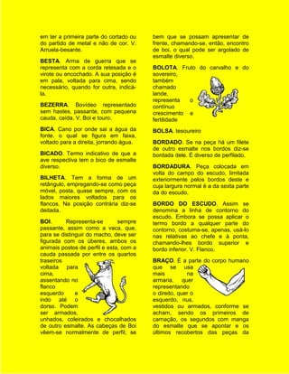 em ter a primeira parte do cortado ou    bem que se possam apresentar de
do partido de metal e não de cor. V.     frente, chamando-se, então, encontro
Arruela-besante.                         de boi, o qual pode ser argolado de
                                         esmalte diverso.
BESTA. Arma de guerra que se
representa com a corda retesada e o      BOLOTA. Fruto do carvalho e do
virote ou encochado. A sua posição é     sovereiro,
em pala, voltada para cima, sendo        também
necessário, quando for outra, indicá-    chamado
la.                                      lande,
                                         representa  o
BEZERRA. Bovídeo representado            contínuo
sem hastes, passante, com pequena        crescimento e
cauda, caída. V. Boi e touro.            fertilidade
BICA. Cano por onde sai a água da        BOLSA. tesoureiro
fonte. o qual se figura em faixa,
voltado para a direita, jorrando água.   BORDADO. Se na peça há um filete
                                         de outro esmalte nos bordos diz-se
BICADO. Termo indicativo de que a        bordada dele. É diverso de perfilado.
ave respectiva tem o bico de esmalte
diverso.                                 BORDADURA. Peça colocada em
                                         volta do campo do escudo, limitada
BILHETA. Tem a forma de um               exteriormente pelos bordos deste e
retângulo, empregando-se como peça       cuja largura normal é a da sexta parte
móvel, posta, quase sempre, com os       da do escudo.
lados maiores voltados para os
flancos. Na posição contrária diz-se     BORDO DO ESCUDO. Assim se
deitada.                                 denomina a linha de contorno do
                                         escudo. Embora se possa aplicar o
BOI.      Representa-se        sempre    termo bordo a qualquer parte do
passante, assim como a vaca, que,        contorno, costuma-se, apenas, usá-lo
para se distinguir do macho, deve ser    nas relativas ao chefe e à ponta,
figurada com os úberes, ambos os         chamando-lhes bordo superior e
animais postos de perfil e esta, com a   bordo inferior. V. Flanco.
cauda passada por entre os quartos
traseiros                                BRAÇO. É a parte do corpo humano
voltada para                             que se usa
cima,                                    mais          na
assentando no                            armaria, quer
flanco                                   representando
esquerdo      e                          o direito, quer o
indo até o                               esquerdo, nus,
dorso. Podem                             vestidos ou armados, conforme se
ser armados,                             acham, sendo os primeiros de
unhados, coleirados e chocalhados        carnação, os segundos com manga
de outro esmalte. As cabeças de Boi      do esmalte que se apontar e os
vêem-se normalmente de perfil, se        últimos recobertos das peças da
 