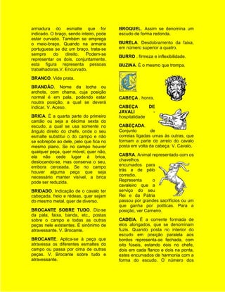 armadura do esmalte que for              BROQUEL. Assim se denomina um
indicado. O braço, sendo inteiro, pode   escudo de forma redonda.
estar curvado. Também se emprega
o meio-braço. Quando na armaria          BURELA. Desdobramento da faixa,
portuguesa se diz um braço, trata-se     em número superior a quatro.
sempre     do    direito.   Podem-se
                                         BURRO . firmeza e inflexibilidade.
representar os dois, conjuntamente.
esta figura representa pessoas           BUZINA. É o mesmo que trompa.
trabalhadoras.V. Encurvado.
BRANCO. Vide prata.
BRANDÃO. Nome da tocha ou
archote, com chama, cuja posição
normal é em pala, podendo estar          CABEÇA . honra.
noutra posição, a qual se deverá
indicar. V. Aceso.                       CABEÇA        DE
                                         JAVALI         -
BRICA. É a quarta parte do primeiro      hospitalidade
cantão ou seja a décima sexta do
escudo, a qual se usa somente no         CABEÇADA.
ângulo direito do chefe, onde o seu      Conjunto        de
esmalte substitui o do campo e não       correias ligadas umas às outras, que
se sobrepõe ao dele, pelo que fica no    formam a parte do arreio do cavalo
mesmo plano. Se no campo houver          posta em volta da cabeça. V. Cavalo.
qualquer peça, quer móvel, quer não,
ela não cede lugar à brica,              CABRA. Animal representado com os
deslocando-se, mas conserva o seu,       chavelhos
embora cerceada. Se no campo             encurvados para
houver alguma peça que seja              trás e de pêlo
necessário manter visível, a brica       corredio.
pode ser reduzida.                       Representa       o
                                         cavaleiro que a
BRIDADO. Indicação de o cavalo ter       serviço do seu
cabeçada, freio e rédeas, quer sejam     Rei e da Pátria
do mesmo metal, quer de diverso.         passou por grandes sacrifícios ou um
                                         que ganha por políticas. Para a
BROCANTE SOBRE TUDO. Diz-se              posição, ver Carneiro.
da pala, faixa, banda, etc., postas
sobre o campo e todas as outras          CADEIA. É a corrente formada de
peças nele existentes. É sinônimo de     elos alongados, que se denominam
atravessante. V. Brocante.               fuzis. Quando posta no interior do
                                         escudo em posição paralela aos
BROCANTE. Aplica-se à peça que           bordos representa-se fechada, com
atravessa os diferentes esmaltes do      oito fúseis, estando dois no chefe,
campo ou passa por cima de outras        dois em cada flanco e dois na ponta,
peças. V. Brocante sobre tudo e          estes encurvados de harmonia com a
atravessante.                            forma do escudo. O número dos
 