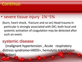 Continuo
• severe tissue injury 1%~5%
(burn, heart shock, fracture and so on) Head trauma in
particular is strongly associated with DIC; both local and
systemic activation of coagulation may be detected after
such an event.

systemic disease
(malignant hypertension , Acute respiratory
distress syndrome<ARDS>, hemolytic transfusion
reaction)

 