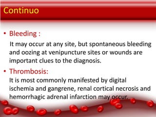Continuo
• Bleeding :
It may occur at any site, but spontaneous bleeding
and oozing at venipuncture sites or wounds are
important clues to the diagnosis.

• Thrombosis:
It is most commonly manifested by digital
ischemia and gangrene, renal cortical necrosis and
hemorrhagic adrenal infarction may occur.

 