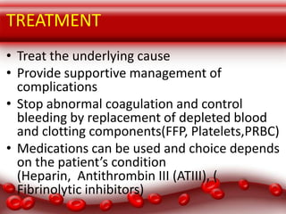 Treatment Modalities

TREATMENT
• Treat the underlying cause
• Provide supportive management of
complications
• Stop abnormal coagulation and control
bleeding by replacement of depleted blood
and clotting components(FFP, Platelets,PRBC)
• Medications can be used and choice depends
on the patient’s condition
(Heparin, Antithrombin III (ATIII), (
Fibrinolytic inhibitors)

 