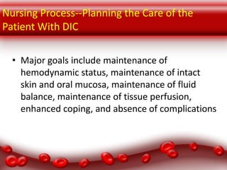Nursing Process--Planning the Care of the
Patient With DIC
• Major goals include maintenance of
hemodynamic status, maintenance of intact
skin and oral mucosa, maintenance of fluid
balance, maintenance of tissue perfusion,
enhanced coping, and absence of complications

19

 