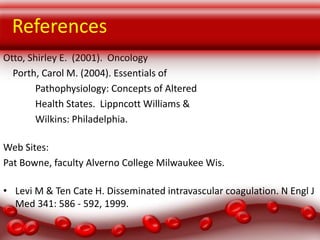 References
Otto, Shirley E. (2001). Oncology
Porth, Carol M. (2004). Essentials of
Pathophysiology: Concepts of Altered
Health States. Lippncott Williams &
Wilkins: Philadelphia.
Web Sites:
Pat Bowne, faculty Alverno College Milwaukee Wis.
• Levi M & Ten Cate H. Disseminated intravascular coagulation. N Engl J
Med 341: 586 - 592, 1999.

 