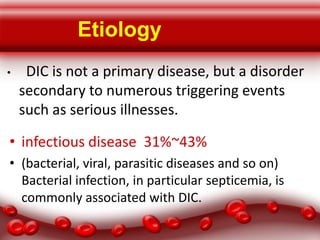 Etiology
•

DIC is not a primary disease, but a disorder
secondary to numerous triggering events
such as serious illnesses.

• infectious disease 31%~43%
• (bacterial, viral, parasitic diseases and so on)
Bacterial infection, in particular septicemia, is
commonly associated with DIC.
•

 