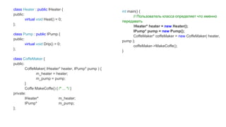class Heater : public IHeater {
public:
virtual void Heat() = 0;
};
class Pump : public IPump {
public:
virtual void Drip() = 0;
};
class CoffeMaker {
public:
CoffeMaker( IHeater* heater, IPump* pump ) {
m_heater = heater;
m_pump = pump;
}
Coffe MakeCoffe() { /* ... */ }
private:
IHeater* m_heater;
IPump* m_pump;
};
int main() {
// Пользователь класса определяет что именно
передавать
IHeater* heater = new Heater();
IPump* pump = new Pump();
CoffeMaker* coffeMaker = new CoffeMaker( heater,
pump );
coffeMaker->MakeCoffe();
}
 