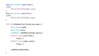 class Mock_IHeater : public IHeater {
public:
MOCK_METHOD0( Heat, void() );
};
class Mock_IPump : public IPump {
public:
MOCK_METHOD0( Drip, void() );
};
TEST_F( CoffeMakerTest, Should_heat_water ) {
Mock_IHeater heater;
Mock_IPump pump;
CoffeMaker coffeMaker( &heater, &pump );
EXPECT_CALL( pump, Drip() )
.Times( 1 );
EXPECT_CALL( heater, Heat() )
.Times( 1 );
coffeMaker.MakeCoffe();
}
 
