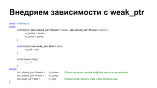 class CoffeMaker {
public:
CoffeMaker( std::shared_ptr< IHeater > heater, std::shared_ptr< IPump > pump ) {
m_heater = heater;
m_pump = pump;
}
void SetBell( std::weak_ptr< IBell > bell ) {
m_bell = bell;
}
Coffe MakeCoffe() {
/* ... */
}
private:
std::shared_ptr< IHeater > m_heater; // Класс не может делать кофе без насоса и нагревателя
std::shared_ptr< IPump > m_pump;
std::weak_ptr< IBell > m_bell; // Класс может делать кофе и без колокольчика
};
Внедряем зависимости с weak_ptr
 