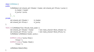 class CoffeMaker {
public:
CoffeMaker( std::shared_ptr< IHeater > heater, std::shared_ptr< IPump > pump ) {
m_heater = heater;
m_pump = pump;
}
/* ... */
private:
std::shared_ptr< IHeater > m_heater;
std::shared_ptr< IPump > m_pump;
};
TEST_F( CoffeMakerTest, Should_heat_water ) {
std::shared_ptr< IHeater > heater = std::make_shared< Mock_IHeater >();
std::shared_ptr< IPump > pump = std::make_shared< Mock_IPump >();
CoffeMaker coffeMaker( heater, pump );
EXPECT_CALL( *pump, Drip() )
.Times( 1 );
EXPECT_CALL( *heater, Heat() )
.Times( 1 );
coffeMaker.MakeCoffe();
}
 