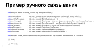 Пример ручного связывания
{
auto transportLayer = std::make_shared< TcpTransportSystem >();
auto sormController = std::make_shared< SormControllerComponent >( sormType, acceptTimeOut );
auto sormMsgProcessor = std::make_shared< SormMsgProcessor >();
auto sormTransport = std::make_shared< TcpTransport >( transportLayer sormIp, sormPort, sormMessageProcessor );
auto sormComponent = std::make_shared< SormComponent >( sormType, sormController, sormTransport );
auto puTranspoort = std::make_shared< TcpTransport >( puIp, puPort, sormMessageProcessor );
auto puComponent = std::make_shared< PuModule >( puTransport );
auto operationScheduler = std::make_shared< RealTimeOperationScheduler >();
auto ioController = std::make_shared< IoController >( operationScheduler );
auto app = std::make_shared< DelveryService >( sormComponent, puComponent, transportLayer, ioController );
app.Start();
app.Release();
}
 