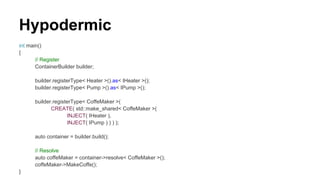 Hypodermic
int main()
{
// Register
ContainerBuilder builder;
builder.registerType< Heater >().as< IHeater >();
builder.registerType< Pump >().as< IPump >();
builder.registerType< CoffeMaker >(
CREATE( std::make_shared< CoffeMaker >(
INJECT( IHeater ),
INJECT( IPump ) ) ) );
auto container = builder.build();
// Resolve
auto coffeMaker = container->resolve< CoffeMaker >();
coffeMaker->MakeCoffe();
}
 