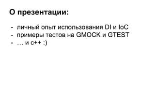 О презентации:
- личный опыт использования DI и IoC
- примеры тестов на GMOCK и GTEST
- … и c++ :)
 