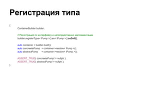 Регистрация типа
{
ContainerBuilder builder;
// Регистрация по интерфейсу и непосредственно имплементации
builder.registerType< Pump >().as< IPump >().asSelf();
auto container = builder.build();
auto concreetePump = container->resolve< Pump >();
auto abstractPump = container->resolve< IPump >();
ASSERT_TRUE( concreetePump != nullptr );
ASSERT_TRUE( abstractPump != nullptr );
}
 