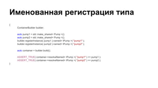 Именованная регистрация типа
{
ContainerBuilder builder;
auto pump1 = std::make_shared< Pump >();
auto pump2 = std::make_shared< Pump >();
builder.registerInstance( pump1 ).named< IPump >( "pump1" );
builder.registerInstance( pump2 ).named< IPump >( "pump2" );
auto container = builder.build();
ASSERT_TRUE( container->resolveNamed< IPump >( "pump1" ) == pump1 );
ASSERT_TRUE( container->resolveNamed< IPump >( "pump2" ) == pump2 );
}
 