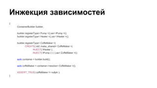 Инжекция зависимостей
{
ContainerBuilder builder;
builder.registerType< Pump >().as< IPump >();
builder.registerType< Heater >().as< IHeater >();
builder.registerType< CoffeMaker >(
CREATE( std::make_shared< CoffeMaker >(
INJECT( IHeater ),
INJECT( IPump ) ) ) ).as< CoffeMaker >();
auto container = builder.build();
auto coffeMaker = container->resolve< CoffeMaker >();
ASSERT_TRUE( coffeMaker != nullptr );
}
 