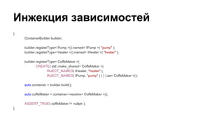 Инжекция зависимостей
{
ContainerBuilder builder;
builder.registerType< Pump >().named< IPump >( "pump" );
builder.registerType< Heater >().named< IHeater >( "heater" );
builder.registerType< CoffeMaker >(
CREATE( std::make_shared< CoffeMaker >(
INJECT_NAMED( IHeater, "heater" ),
INJECT_NAMED( IPump, "pump" ) ) ) ).as< CoffeMaker >();
auto container = builder.build();
auto coffeMaker = container->resolve< CoffeMaker >();
ASSERT_TRUE( coffeMaker != nullptr );
}
 