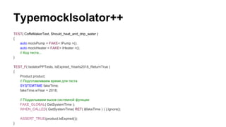TypemockIsolator++
TEST( CoffeMakerTest, Should_heat_and_drip_water )
{
auto mockPump = FAKE< IPump >();
auto mockHeater = FAKE< IHeater >();
// Код теста...
}
TEST_F( IsolatorPPTests, IsExpired_YearIs2018_ReturnTrue )
{
Product product;
// Подготавливаем время для теста
SYSTEMTIME fakeTime;
fakeTime.wYear = 2018;
// Подделываем вызов системной функции
FAKE_GLOBAL( GetSystemTime );
WHEN_CALLED( GetSystemTime( RET( &fakeTime ) ) ).Ignore();
ASSERT_TRUE(product.IsExpired());
}
 