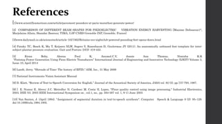 References
[1]www.scientificamerican.com/article/pavement-pounders-at-paris-marathon-generate-power/
[2] COMPARISON OF DIFFERENT BEAM SHAPES FOR PIEZOELECTRIC VIBRATION ENERGY HARVESTING [Maxime Defosseux1*,
Marjolaine Allain, Skandar Basrour, TIMA, UJF-CNRS-Grenoble INP, Grenoble, France]
[3]www.dailymail.co.uk/sciencetech/article-1027362/Britains-eco-nightclub-powered-pounding-feet-opens-doors.html
[4] Pataky TC, Bosch K, Mu T, Keijsers NLW, Segers V, Rosenbaum D, Goulermas JY (2011). An anatomically unbiased foot template for inter-
subject plantar pressure evaluation. Gait and Posture 33(3): 418-422.
[5] Kiran Boby, Aleena Paul K, Anumol.C.V, Josnie Ann Thomas, Nimisha K.K
“Footstep Power Generation Using Piezo Electric Transducers” International Journal of Engineering and Innovative Technology (IJEIT) Volume 3,
Issue 10, April 2014
[6] Landt, Jerry. "Shrouds of Time: The history of RFID," AIM, Inc., 31 May 2006
[7] National Instruments Vision Assistant Manual
[8] D. Klatt, “Review of Text-to-Speech Conversion for English,” Journal of the Acoustical Society of America, JASA vol. 82 (3), pp.737-793, 1987.
[9] ] E. Nunes; E. Abreu; J.C. Metrolho; N. Cardoso; M. Costa; E. Lopes, "Flour quality control using image processing," Industrial Electronics,
2003. ISIE '03. 2003 IEEE International Symposium on , vol.1, no., pp. 594-597 vol. 1, 9-11 June 2003
[10] Van Santen, J. (April 1994). "Assignment of segmental duration in text-to-speech synthesis". Computer Speech & Language 8 (2): 95–128.
doi:10.1006/csla.1994.1005.
 
