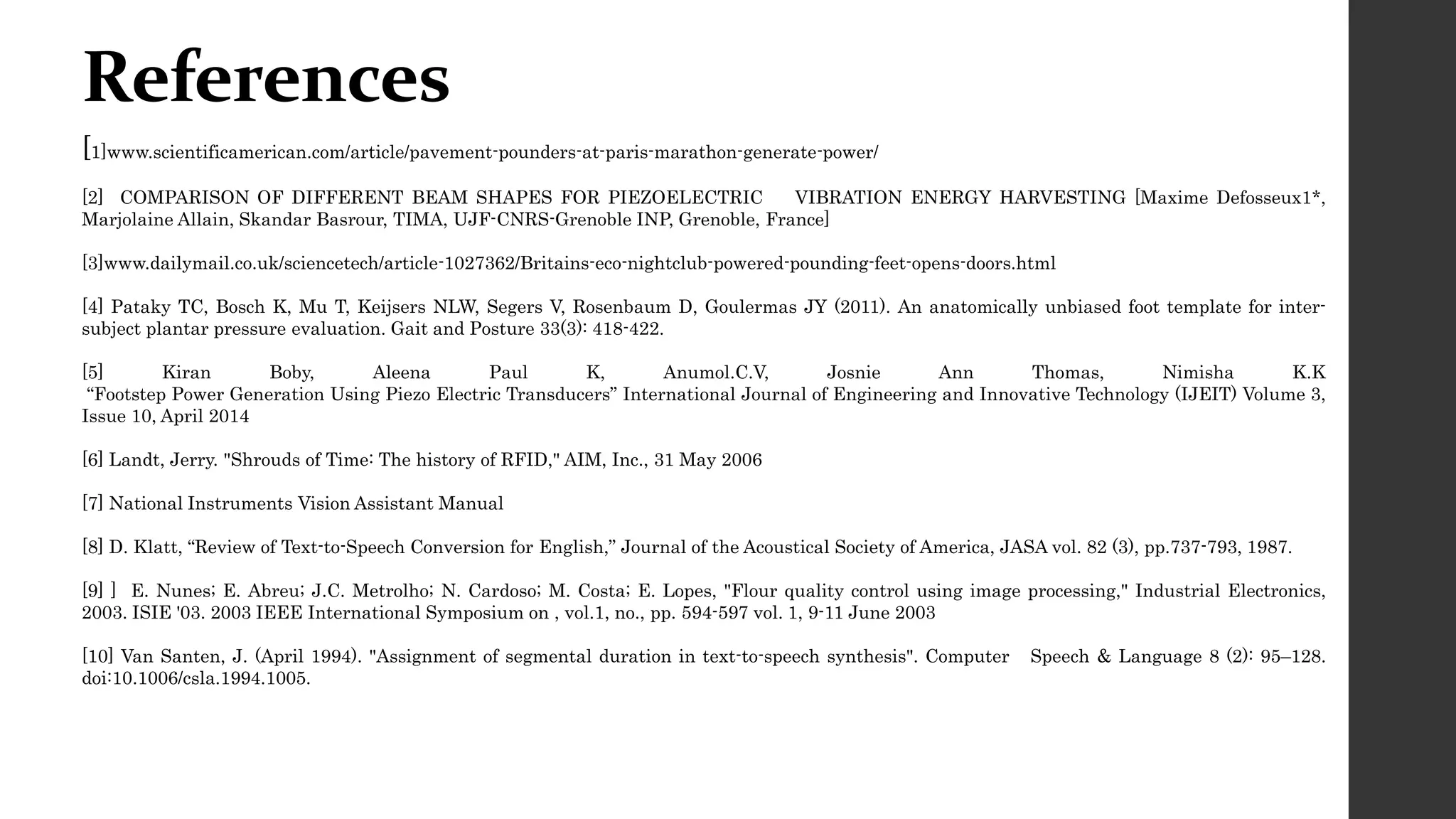 References
[1]www.scientificamerican.com/article/pavement-pounders-at-paris-marathon-generate-power/
[2] COMPARISON OF DIFFERENT BEAM SHAPES FOR PIEZOELECTRIC VIBRATION ENERGY HARVESTING [Maxime Defosseux1*,
Marjolaine Allain, Skandar Basrour, TIMA, UJF-CNRS-Grenoble INP, Grenoble, France]
[3]www.dailymail.co.uk/sciencetech/article-1027362/Britains-eco-nightclub-powered-pounding-feet-opens-doors.html
[4] Pataky TC, Bosch K, Mu T, Keijsers NLW, Segers V, Rosenbaum D, Goulermas JY (2011). An anatomically unbiased foot template for inter-
subject plantar pressure evaluation. Gait and Posture 33(3): 418-422.
[5] Kiran Boby, Aleena Paul K, Anumol.C.V, Josnie Ann Thomas, Nimisha K.K
“Footstep Power Generation Using Piezo Electric Transducers” International Journal of Engineering and Innovative Technology (IJEIT) Volume 3,
Issue 10, April 2014
[6] Landt, Jerry. "Shrouds of Time: The history of RFID," AIM, Inc., 31 May 2006
[7] National Instruments Vision Assistant Manual
[8] D. Klatt, “Review of Text-to-Speech Conversion for English,” Journal of the Acoustical Society of America, JASA vol. 82 (3), pp.737-793, 1987.
[9] ] E. Nunes; E. Abreu; J.C. Metrolho; N. Cardoso; M. Costa; E. Lopes, "Flour quality control using image processing," Industrial Electronics,
2003. ISIE '03. 2003 IEEE International Symposium on , vol.1, no., pp. 594-597 vol. 1, 9-11 June 2003
[10] Van Santen, J. (April 1994). "Assignment of segmental duration in text-to-speech synthesis". Computer Speech & Language 8 (2): 95–128.
doi:10.1006/csla.1994.1005.
 