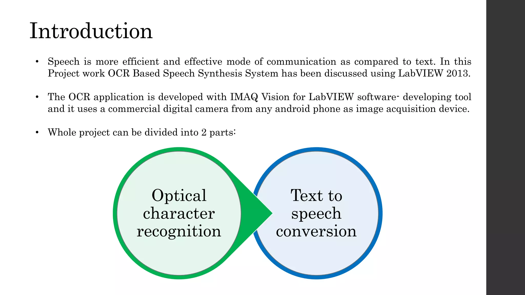 Introduction
• Speech is more efficient and effective mode of communication as compared to text. In this
Project work OCR Based Speech Synthesis System has been discussed using LabVIEW 2013.
• The OCR application is developed with IMAQ Vision for LabVIEW software- developing tool
and it uses a commercial digital camera from any android phone as image acquisition device.
• Whole project can be divided into 2 parts:
Text to
speech
conversion
Optical
character
recognition
 