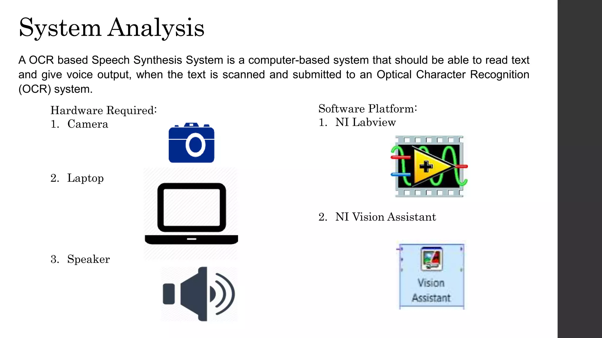 System Analysis
A OCR based Speech Synthesis System is a computer-based system that should be able to read text
and give voice output, when the text is scanned and submitted to an Optical Character Recognition
(OCR) system.
Hardware Required:
1. Camera
2. Laptop
3. Speaker
Software Platform:
1. NI Labview
2. NI Vision Assistant
 
