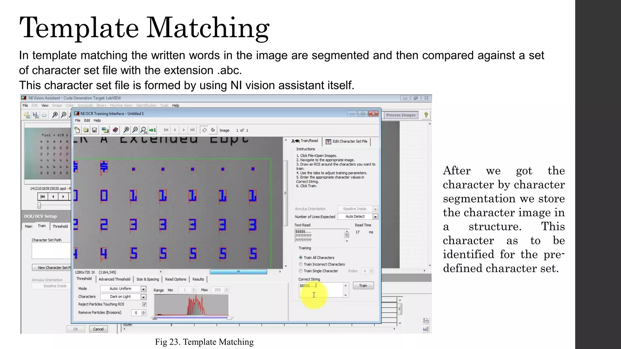 Template Matching
In template matching the written words in the image are segmented and then compared against a set
of character set file with the extension .abc.
This character set file is formed by using NI vision assistant itself.
After we got the
character by character
segmentation we store
the character image in
a structure. This
character as to be
identified for the pre-
defined character set.
Fig 23. Template Matching
 