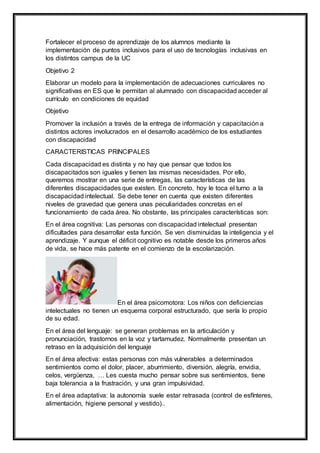 Fortalecer el proceso de aprendizaje de los alumnos mediante la
implementación de puntos inclusivos para el uso de tecnologías inclusivas en
los distintos campus de la UC
Objetivo 2
Elaborar un modelo para la implementación de adecuaciones curriculares no
significativas en ES que le permitan al alumnado con discapacidad acceder al
currículo en condiciones de equidad
Objetivo
Promover la inclusión a través de la entrega de información y capacitación a
distintos actores involucrados en el desarrollo académico de los estudiantes
con discapacidad
CARACTERISTICAS PRINCIPALES
Cada discapacidad es distinta y no hay que pensar que todos los
discapacitados son iguales y tienen las mismas necesidades. Por ello,
queremos mostrar en una serie de entregas, las características de las
diferentes discapacidades que existen. En concreto, hoy le toca el turno a la
discapacidad intelectual. Se debe tener en cuenta que existen diferentes
niveles de gravedad que genera unas peculiaridades concretas en el
funcionamiento de cada área. No obstante, las principales características son:
En el área cognitiva: Las personas con discapacidad intelectual presentan
dificultades para desarrollar esta función. Se ven disminuidas la inteligencia y el
aprendizaje. Y aunque el déficit cognitivo es notable desde los primeros años
de vida, se hace más patente en el comienzo de la escolarización.
En el área psicomotora: Los niños con deficiencias
intelectuales no tienen un esquema corporal estructurado, que sería lo propio
de su edad.
En el área del lenguaje: se generan problemas en la articulación y
pronunciación, trastornos en la voz y tartamudez. Normalmente presentan un
retraso en la adquisición del lenguaje
En el área afectiva: estas personas con más vulnerables a determinados
sentimientos como el dolor, placer, aburrimiento, diversión, alegría, envidia,
celos, vergüenza, … Les cuesta mucho pensar sobre sus sentimientos, tiene
baja tolerancia a la frustración, y una gran impulsividad.
En el área adaptativa: la autonomía suele estar retrasada (control de esfínteres,
alimentación, higiene personal y vestido)..
 